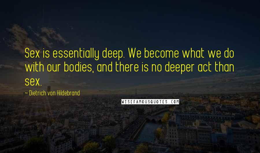 Dietrich Von Hildebrand Quotes: Sex is essentially deep. We become what we do with our bodies, and there is no deeper act than sex.