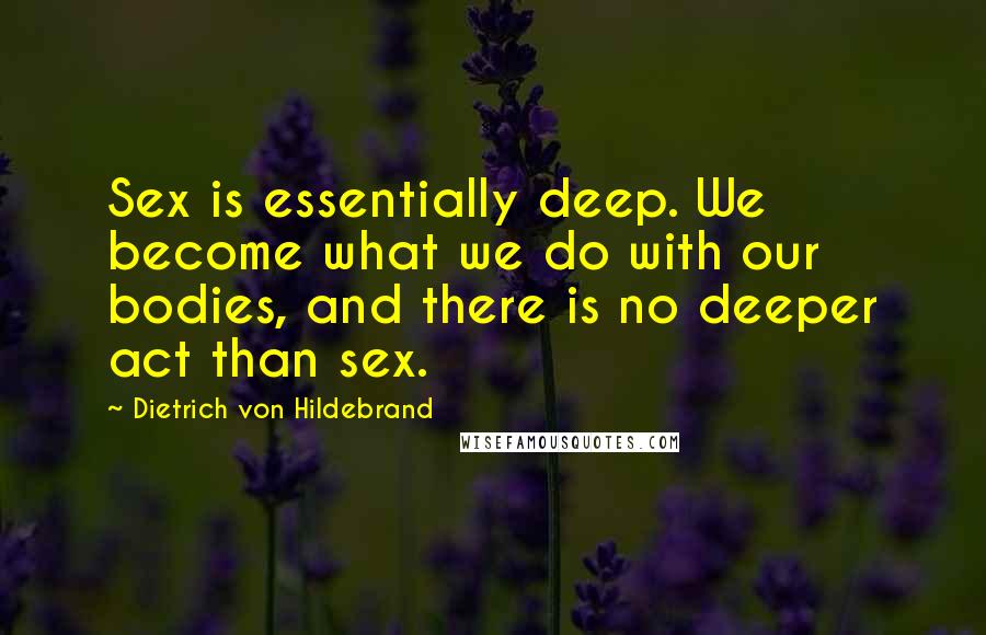 Dietrich Von Hildebrand Quotes: Sex is essentially deep. We become what we do with our bodies, and there is no deeper act than sex.