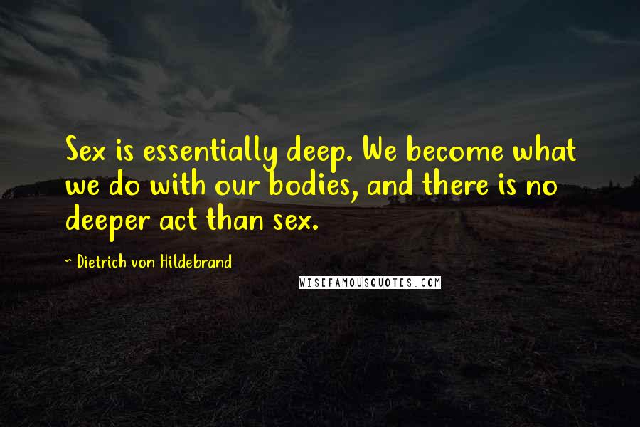 Dietrich Von Hildebrand Quotes: Sex is essentially deep. We become what we do with our bodies, and there is no deeper act than sex.