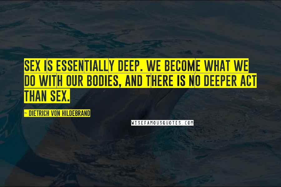 Dietrich Von Hildebrand Quotes: Sex is essentially deep. We become what we do with our bodies, and there is no deeper act than sex.