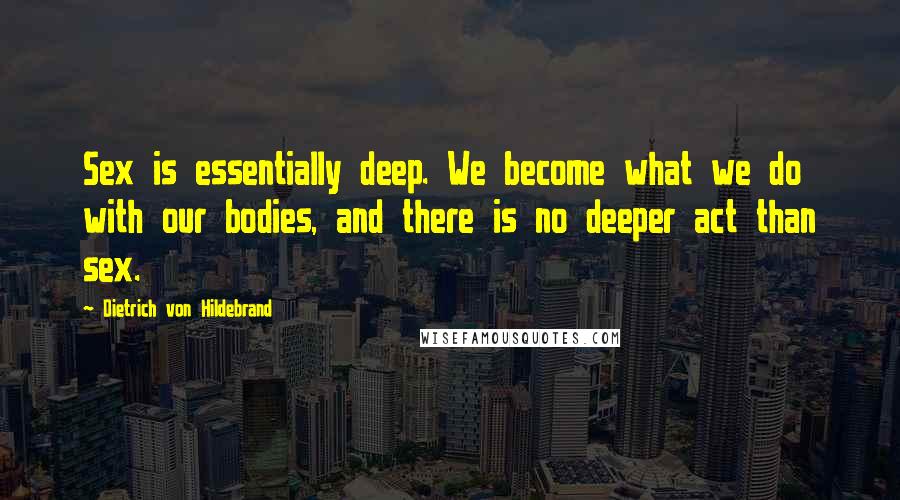 Dietrich Von Hildebrand Quotes: Sex is essentially deep. We become what we do with our bodies, and there is no deeper act than sex.