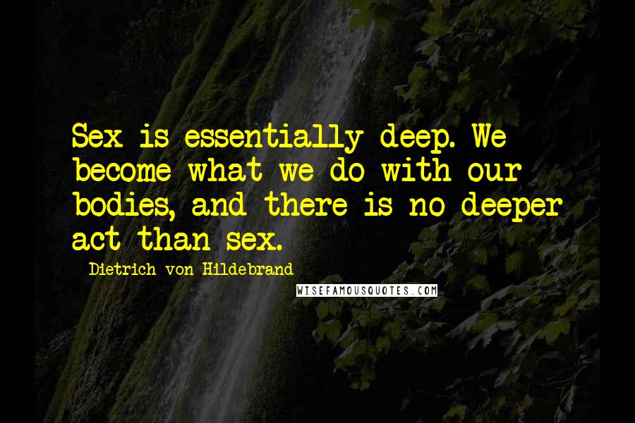 Dietrich Von Hildebrand Quotes: Sex is essentially deep. We become what we do with our bodies, and there is no deeper act than sex.