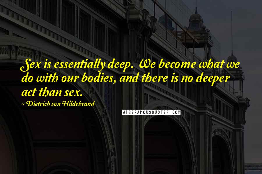 Dietrich Von Hildebrand Quotes: Sex is essentially deep. We become what we do with our bodies, and there is no deeper act than sex.