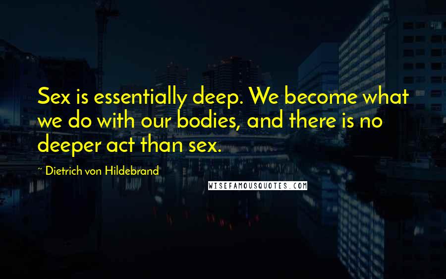 Dietrich Von Hildebrand Quotes: Sex is essentially deep. We become what we do with our bodies, and there is no deeper act than sex.