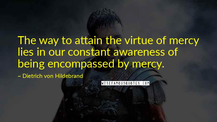 Dietrich Von Hildebrand Quotes: The way to attain the virtue of mercy lies in our constant awareness of being encompassed by mercy.