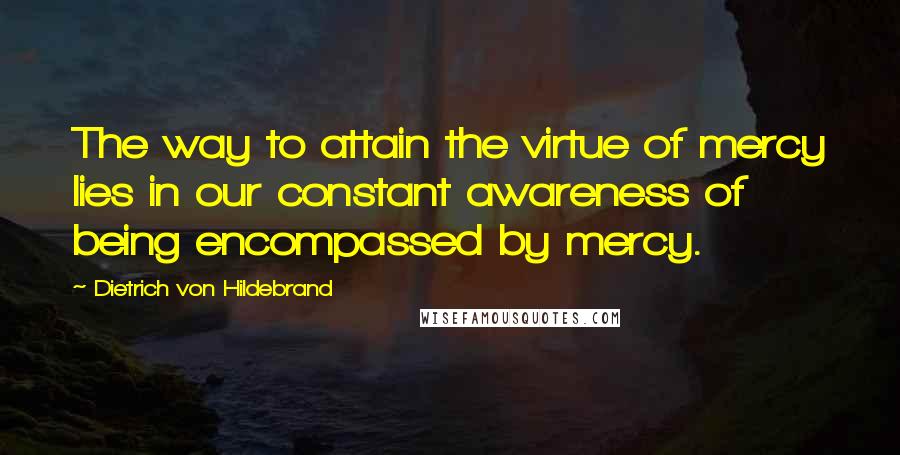 Dietrich Von Hildebrand Quotes: The way to attain the virtue of mercy lies in our constant awareness of being encompassed by mercy.