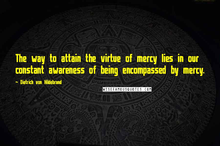 Dietrich Von Hildebrand Quotes: The way to attain the virtue of mercy lies in our constant awareness of being encompassed by mercy.