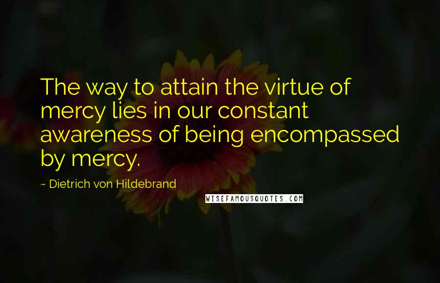 Dietrich Von Hildebrand Quotes: The way to attain the virtue of mercy lies in our constant awareness of being encompassed by mercy.