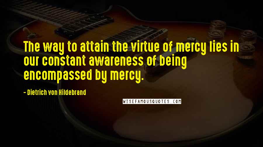 Dietrich Von Hildebrand Quotes: The way to attain the virtue of mercy lies in our constant awareness of being encompassed by mercy.