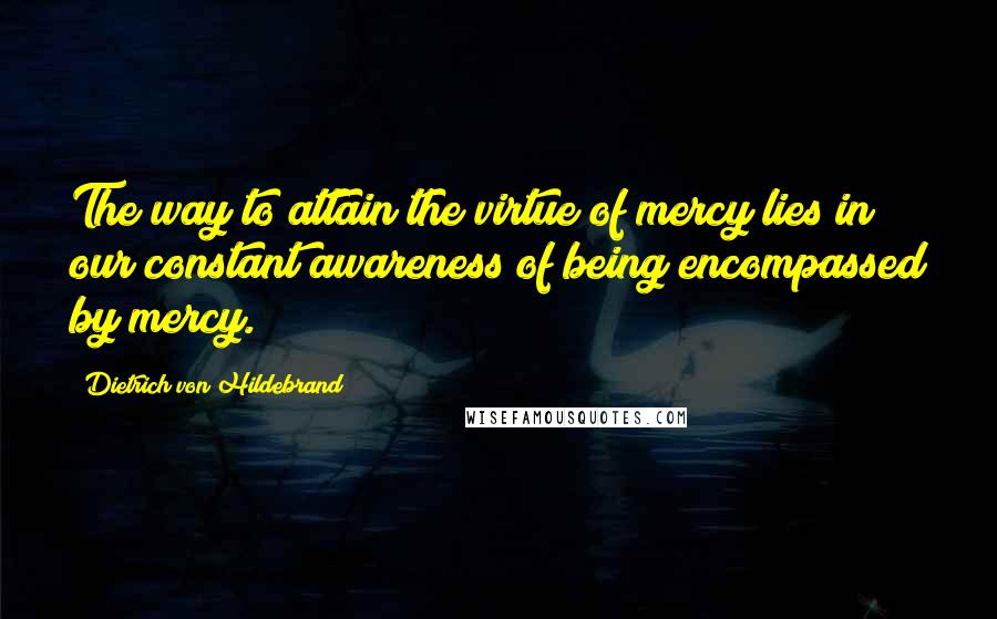 Dietrich Von Hildebrand Quotes: The way to attain the virtue of mercy lies in our constant awareness of being encompassed by mercy.