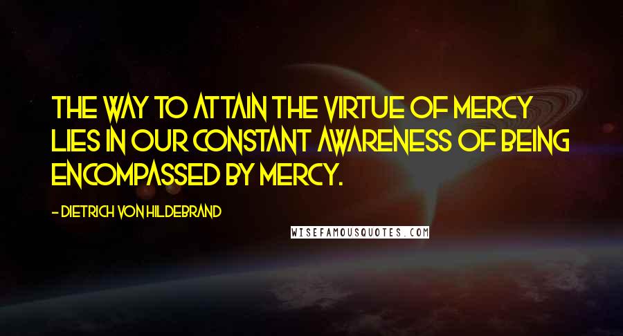 Dietrich Von Hildebrand Quotes: The way to attain the virtue of mercy lies in our constant awareness of being encompassed by mercy.