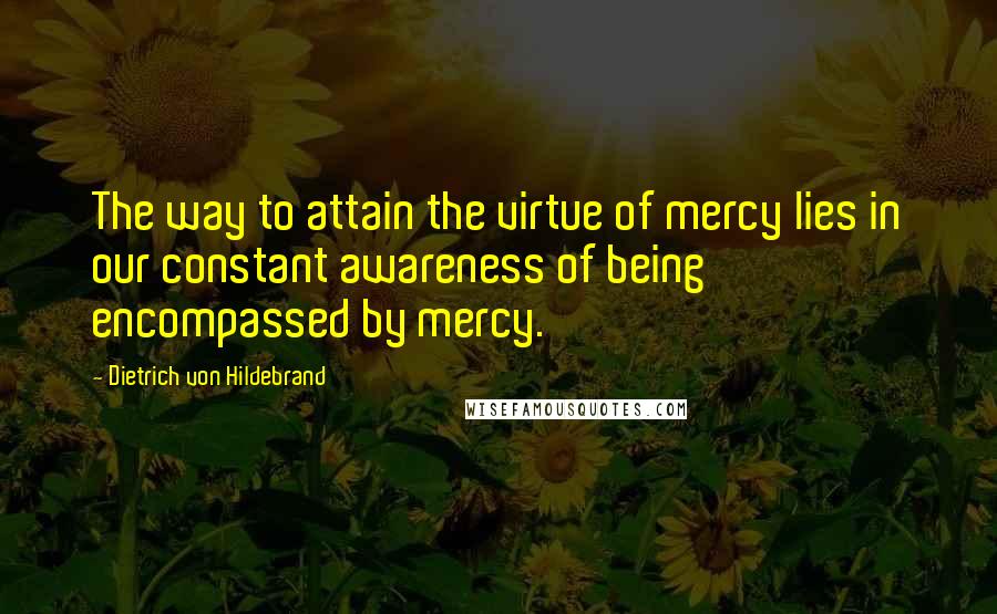 Dietrich Von Hildebrand Quotes: The way to attain the virtue of mercy lies in our constant awareness of being encompassed by mercy.