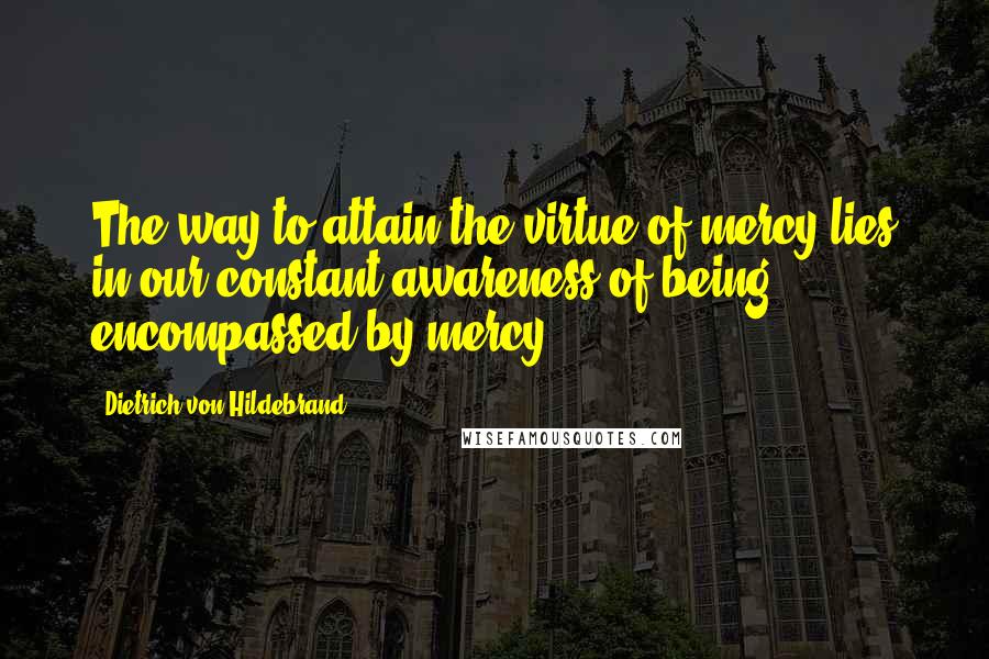 Dietrich Von Hildebrand Quotes: The way to attain the virtue of mercy lies in our constant awareness of being encompassed by mercy.