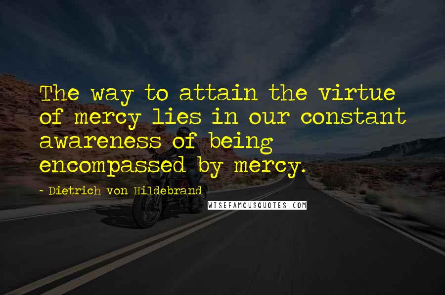 Dietrich Von Hildebrand Quotes: The way to attain the virtue of mercy lies in our constant awareness of being encompassed by mercy.