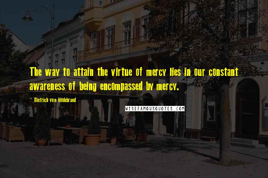 Dietrich Von Hildebrand Quotes: The way to attain the virtue of mercy lies in our constant awareness of being encompassed by mercy.