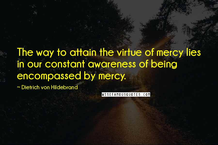 Dietrich Von Hildebrand Quotes: The way to attain the virtue of mercy lies in our constant awareness of being encompassed by mercy.