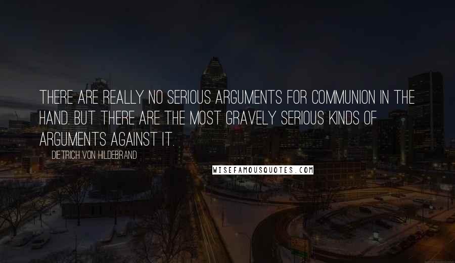 Dietrich Von Hildebrand Quotes: There are really no serious arguments for communion in the hand. But there are the most gravely serious kinds of arguments against it.