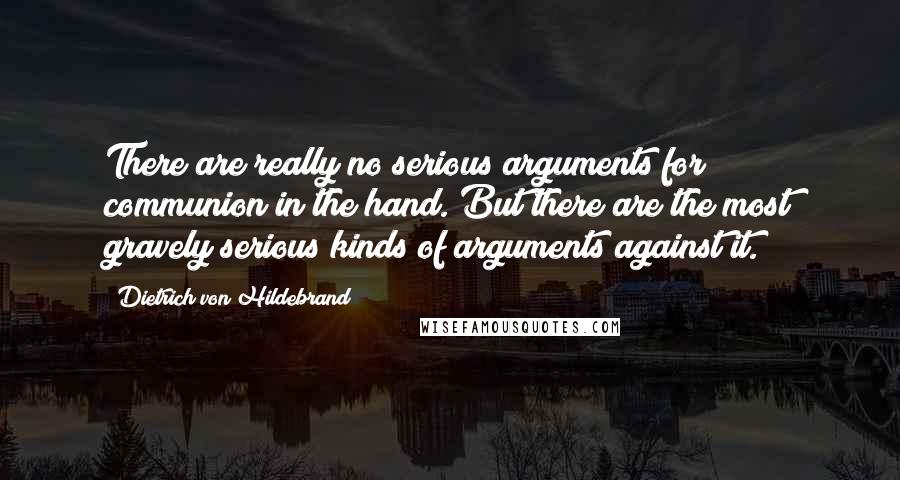Dietrich Von Hildebrand Quotes: There are really no serious arguments for communion in the hand. But there are the most gravely serious kinds of arguments against it.