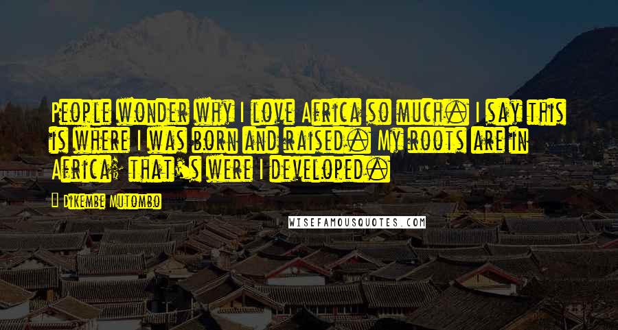 Dikembe Mutombo Quotes: People wonder why I love Africa so much. I say this is where I was born and raised. My roots are in Africa; that's were I developed.