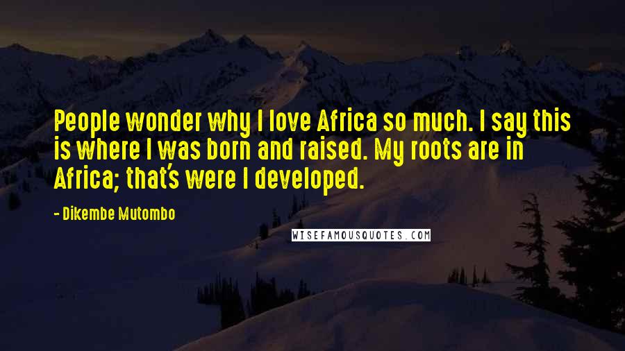 Dikembe Mutombo Quotes: People wonder why I love Africa so much. I say this is where I was born and raised. My roots are in Africa; that's were I developed.