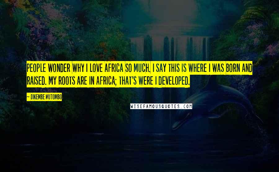 Dikembe Mutombo Quotes: People wonder why I love Africa so much. I say this is where I was born and raised. My roots are in Africa; that's were I developed.