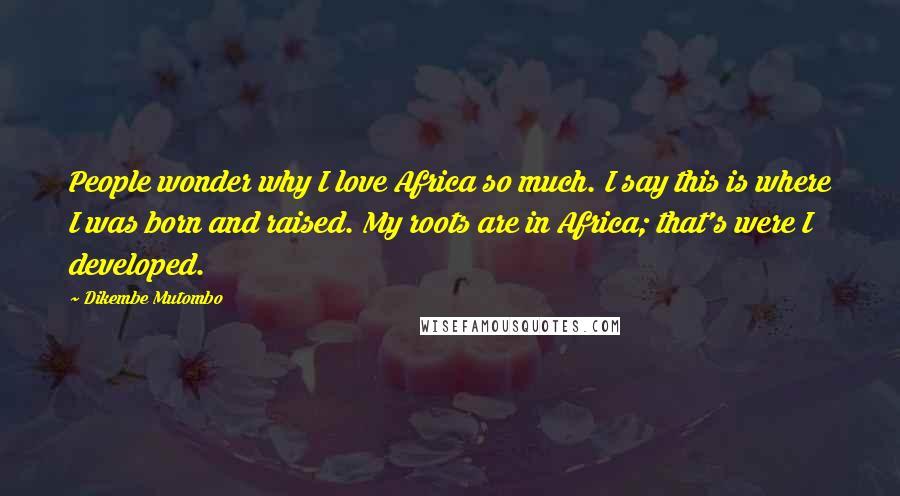 Dikembe Mutombo Quotes: People wonder why I love Africa so much. I say this is where I was born and raised. My roots are in Africa; that's were I developed.