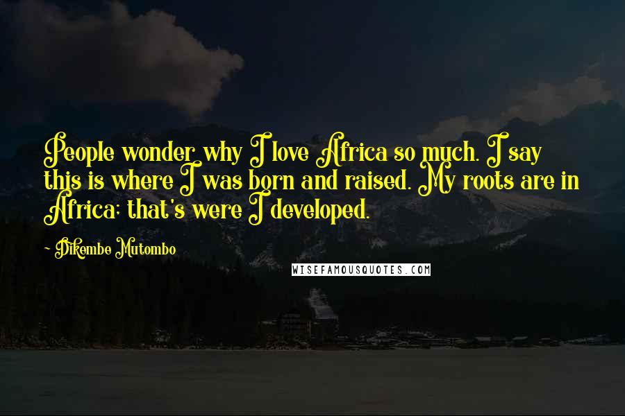 Dikembe Mutombo Quotes: People wonder why I love Africa so much. I say this is where I was born and raised. My roots are in Africa; that's were I developed.