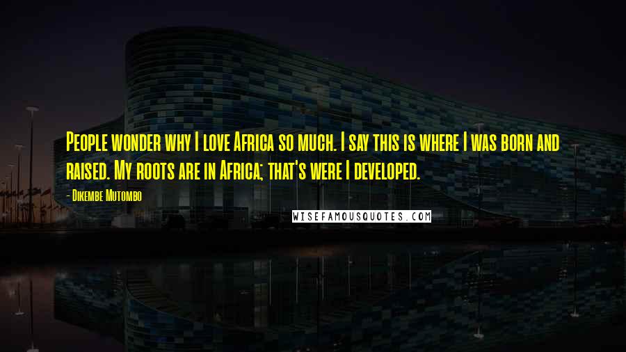 Dikembe Mutombo Quotes: People wonder why I love Africa so much. I say this is where I was born and raised. My roots are in Africa; that's were I developed.