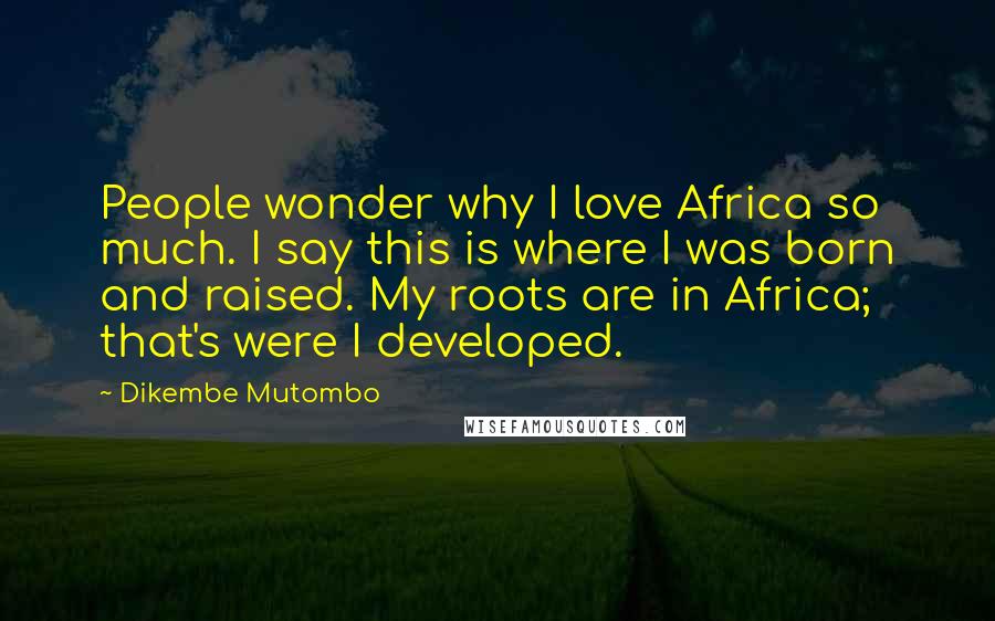 Dikembe Mutombo Quotes: People wonder why I love Africa so much. I say this is where I was born and raised. My roots are in Africa; that's were I developed.