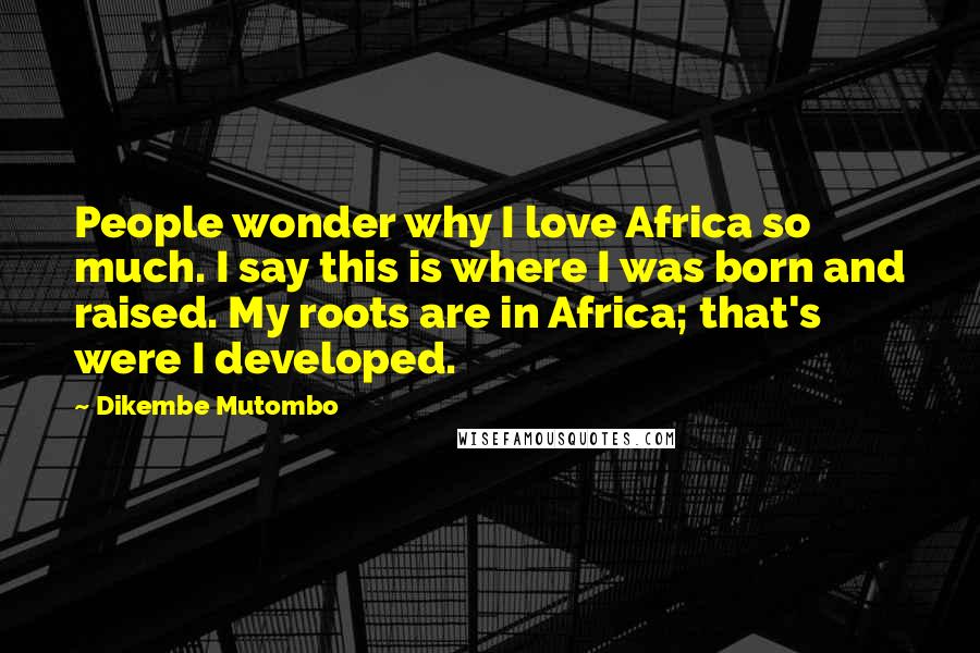 Dikembe Mutombo Quotes: People wonder why I love Africa so much. I say this is where I was born and raised. My roots are in Africa; that's were I developed.