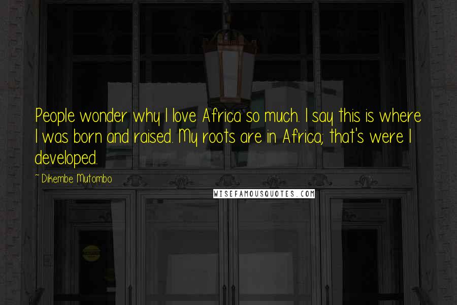 Dikembe Mutombo Quotes: People wonder why I love Africa so much. I say this is where I was born and raised. My roots are in Africa; that's were I developed.