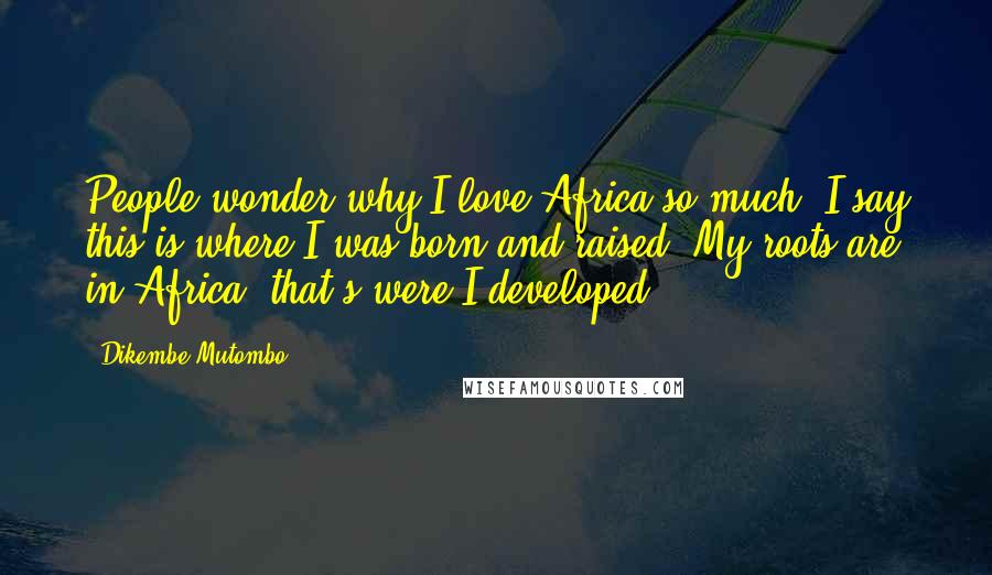 Dikembe Mutombo Quotes: People wonder why I love Africa so much. I say this is where I was born and raised. My roots are in Africa; that's were I developed.