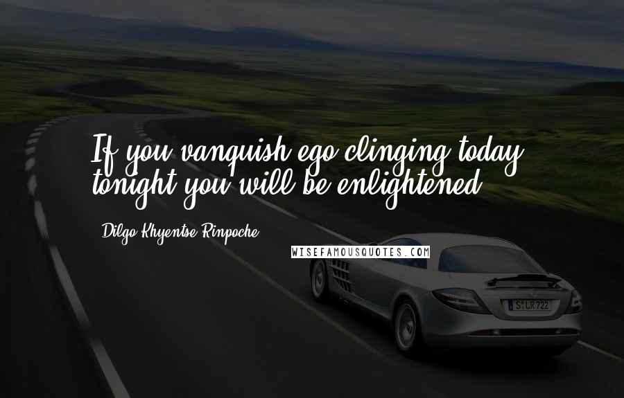 Dilgo Khyentse Rinpoche Quotes: If you vanquish ego-clinging today, tonight you will be enlightened.