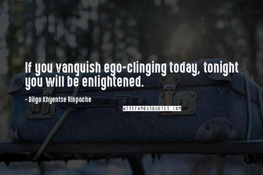 Dilgo Khyentse Rinpoche Quotes: If you vanquish ego-clinging today, tonight you will be enlightened.