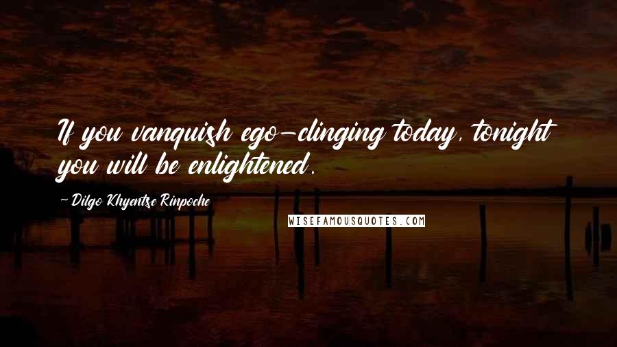 Dilgo Khyentse Rinpoche Quotes: If you vanquish ego-clinging today, tonight you will be enlightened.