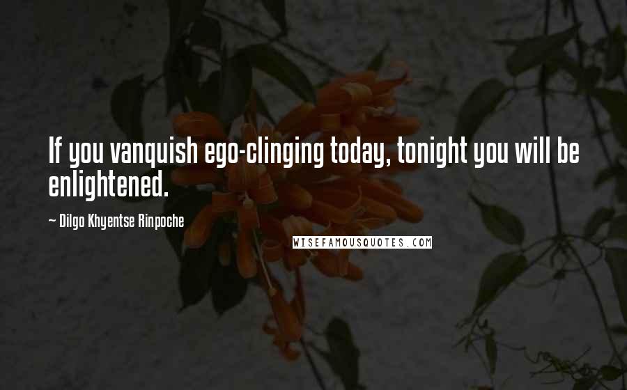 Dilgo Khyentse Rinpoche Quotes: If you vanquish ego-clinging today, tonight you will be enlightened.