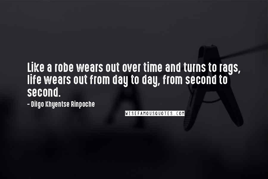 Dilgo Khyentse Rinpoche Quotes: Like a robe wears out over time and turns to rags, life wears out from day to day, from second to second.