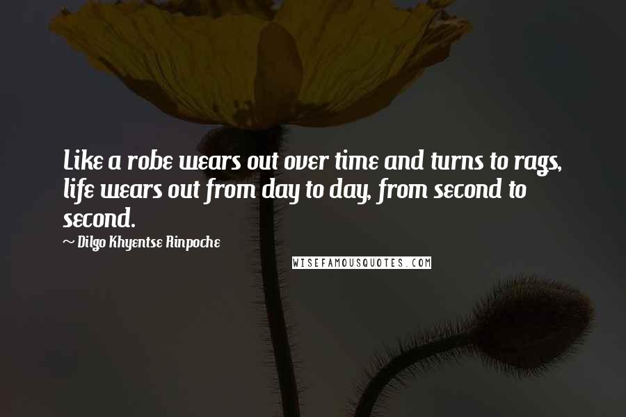 Dilgo Khyentse Rinpoche Quotes: Like a robe wears out over time and turns to rags, life wears out from day to day, from second to second.
