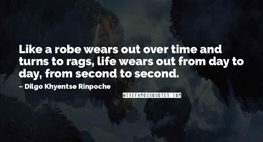 Dilgo Khyentse Rinpoche Quotes: Like a robe wears out over time and turns to rags, life wears out from day to day, from second to second.