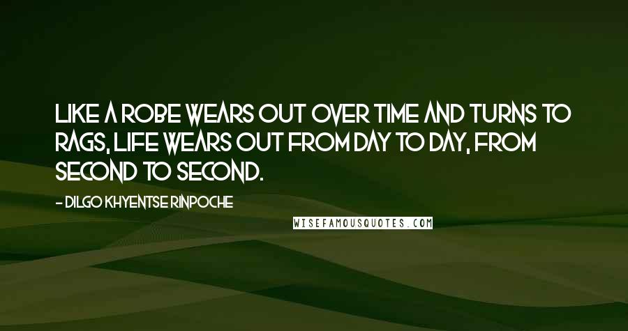 Dilgo Khyentse Rinpoche Quotes: Like a robe wears out over time and turns to rags, life wears out from day to day, from second to second.