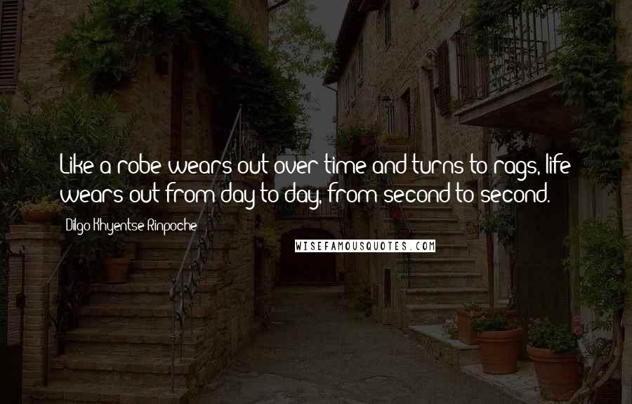 Dilgo Khyentse Rinpoche Quotes: Like a robe wears out over time and turns to rags, life wears out from day to day, from second to second.