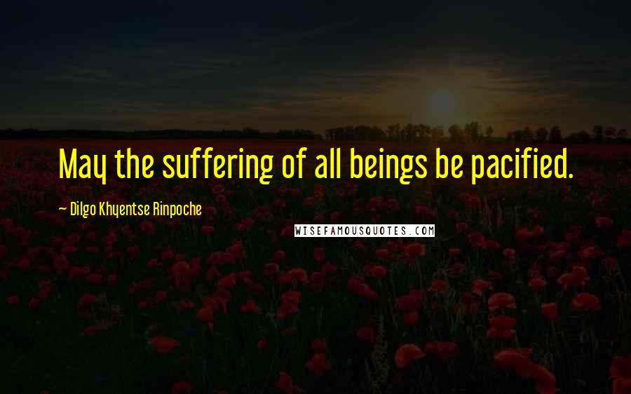 Dilgo Khyentse Rinpoche Quotes: May the suffering of all beings be pacified.