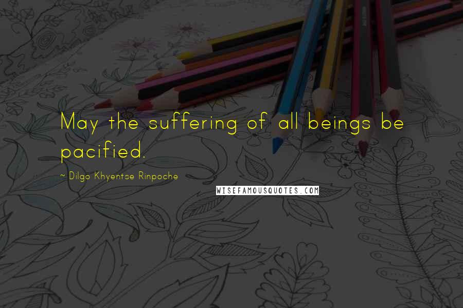 Dilgo Khyentse Rinpoche Quotes: May the suffering of all beings be pacified.