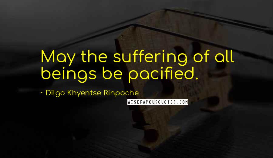 Dilgo Khyentse Rinpoche Quotes: May the suffering of all beings be pacified.