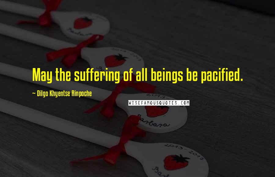 Dilgo Khyentse Rinpoche Quotes: May the suffering of all beings be pacified.