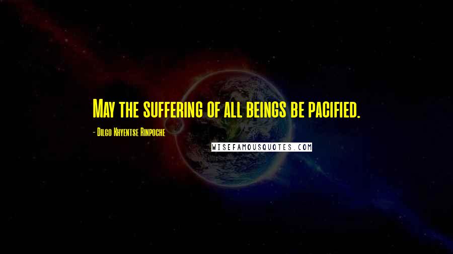 Dilgo Khyentse Rinpoche Quotes: May the suffering of all beings be pacified.