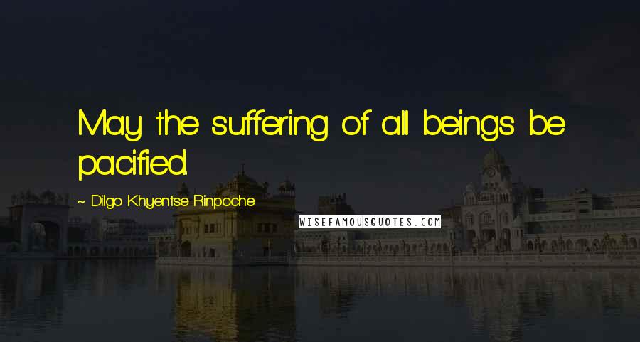 Dilgo Khyentse Rinpoche Quotes: May the suffering of all beings be pacified.