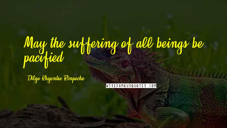 Dilgo Khyentse Rinpoche Quotes: May the suffering of all beings be pacified.