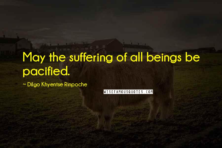 Dilgo Khyentse Rinpoche Quotes: May the suffering of all beings be pacified.