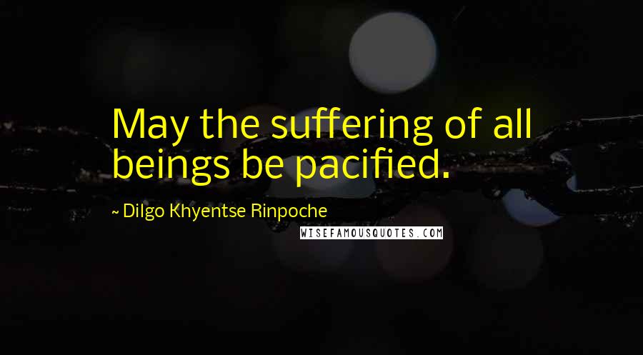 Dilgo Khyentse Rinpoche Quotes: May the suffering of all beings be pacified.